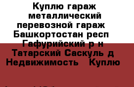 Куплю гараж металлический перевозной гараж - Башкортостан респ., Гафурийский р-н, Татарский Саскуль д. Недвижимость » Куплю   